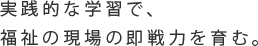 実践的な学習で、福祉の現場の即戦力を育む。