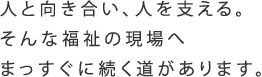 人と向き合い、人を助ける。そんな福祉の現場へまっすぐに続く道があります。