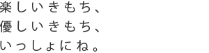 楽しいきもち、優しいきもち、いっしょにね。