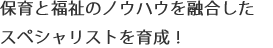 保育と福祉のノウハウを融合した スペシャリストを育成！