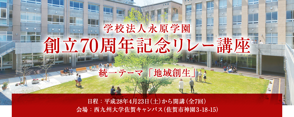 学校法人永原学園　創立70周年記念リレー講座　統一テーマ「地域創生」　[日程]：平成28年4月23日（土）から開講（全7回）　[会場]：西九州大学佐賀キャンパス（佐賀市神園3-18-15）