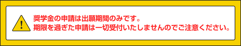 奨学金の申請は出願期間のみです。期限を過ぎた申請は一切受付いたしませんのでご注意ください。