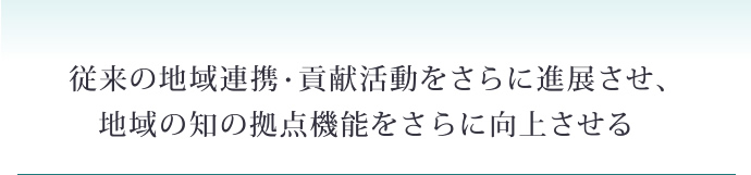 従来の地域連携・貢献活動をさらに進展させ、地域の知の拠点機能をさらに向上させる