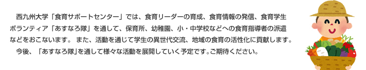 　西九州大学「食育サポートセンター」では、食育リーダーの育成、食育情報の発信、食育学生ボランティア「あすなろ隊」を通して、保育所、幼稚園、小・中学校などへの食育指導者の派遣などをおこないます。 また、活動を通じて学生の異世代交流、地域の食育の活性化に貢献します｡
　今後、「あすなろ隊｣を通して様々な活動を展開していく予定です｡ご期待ください｡ 