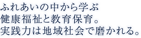 ふれあいの中から学ぶ健康福祉と教育保育。実践力は地域社会で磨かれる。