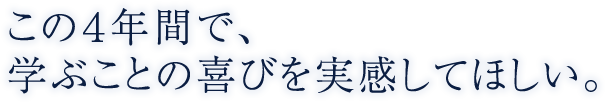 この４年間で、学ぶことの喜びを実感してほしい。