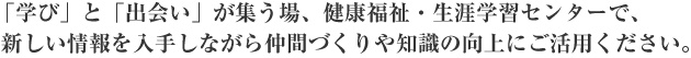 「学び」と「出会い」が集う場、健康福祉・生涯学習センターで、 新しい情報を入手しながら仲間づくりや知識の向上にご活用ください。